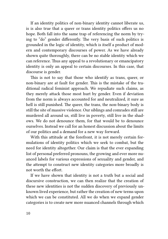 If an identity politics of non-binary identity cannot liberate us, is is also true that a queer o trans identity politics offers us no hope. Both fall into the same trap of referencing the norm by try- ing to “do” gender differently. The very basis of such politics is grounded in the logic of identity, which is itself a product of mod- ern and contemporary discourses of power. As we have already shown quite thoroughly, there can be no stable identity which we can reference. Thus any appeal to a revolutionary or emancipatory identity is only an appeal to certain discourses. In this case, that discourse is gender.  “This is not to say that those who identify as trans, queer, or non-binary are at fault for gender. This is the mistake of the tra- ditional radical feminist approach. We repudiate such claims, as they merely attack those most hurt by gender. Even if deviation from the norm s always accounted for and neutralized, it sure as hell s still punished. The queer, the trans, the non-binary body s stillthe site of massive violence. Our siblings and comrades still are ‘murdered all around us, still live in poverty, stll live in the shad- ows. We do not denounce them, for that would be to denounce ourselves. Instead we call for an honest discussion about the limits of our politics and a demand for a new way forward.  With this attitude at the forefront, it is not merely certain for- mulations of identity politics which we seck to combat, but the need for identity altogether. Our claim is that the ever expanding list of personal preferred pronouns, the growing and ever more nu- anced labels for various expressions of sexuality and gender, and the attempt to construct new identity categories more broadly is not worth the effort.  If we have shown that identity is not a truth but a social and discursive construction, we can then realize that the creation of these new identities is not the sudden discovery of previously un- known lived experience, but rather the creation of new terms upon which we can be constituted. All we do when we expand gender categories is to create new more nuanced channels through which  10 